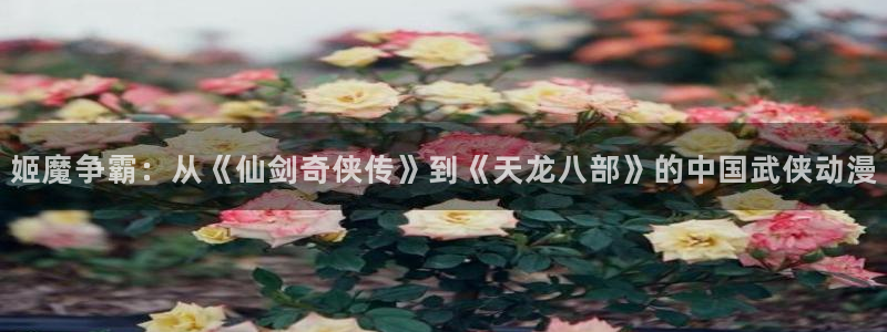 狗子282平台登录：姬魔争霸：从《仙剑奇侠传》到《天龙八部》的中国武侠动漫